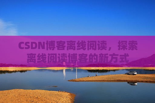 CSDN博客离线阅读，探索离线阅读博客的新方式